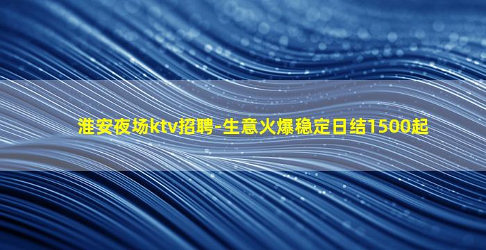 淮安夜场ktv招聘-生意火爆稳定日结1500起